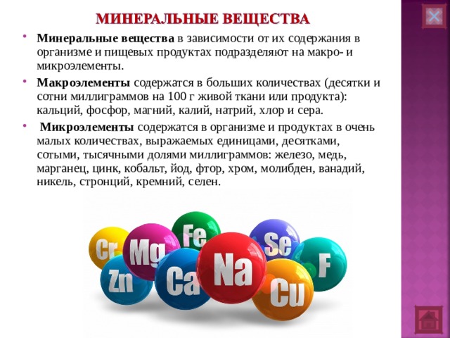 Минеральные вещества в зависимости от их содержания в организме и пищевых продуктах подразделяют на макро- и микроэлементы. Макроэлементы содержатся в больших количествах (десятки и сотни миллиграммов на 100 г живой ткани или продукта): кальций, фосфор, магний, калий, натрий, хлор и сера.  Микроэлементы содержатся в организме и продуктах в очень малых количествах, выражаемых единицами, десятками, сотыми, тысячными долями миллиграммов: железо, медь, марганец, цинк, кобальт, йод, фтор, хром, молибден, ванадий, никель, стронций, кремний, селен.