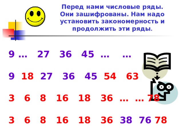 Перед нами числовые ряды. Они зашифрованы. Нам надо установить закономерность и  продолжить эти ряды . … 27 36 45 … …  9  18   27  36  45 5 4 6 3  3 6 8 16 18 36 … … 78  3 6 8 16 18 36 38 76 78