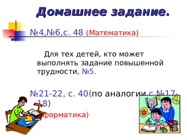 Домашнее задание. № 4,№6,с. 48 (Математика)  Для тех детей, кто может выполнять задание повышенной трудности, №5.  № 21-22, с. 40( по  аналогии с №17-18) (Информатика)