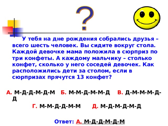 У тебя на дне рождения собрались друзья – всего шесть человек. Вы сидите вокруг стола. Каждой девочке мама положила в сюрприз по три конфеты. А каждому мальчику – столько конфет, сколько у него соседей девочек. Как расположились дети за столом, если в сюрпризах прячутся 13 конфет?  А. М-Д-Д-М-Д-М Б. М-М-Д-М-М-Д В. Д-М-М-М-Д-Д  Г. М-М-Д-Д-М-М Д. М-Д-М-Д-М-Д   Ответ:  А. М-Д-Д-М-Д-М