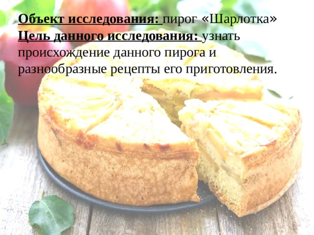 Объект исследования: пирог « Шарлотка » Цель данного исследования: узнать происхождение данного пирога и разнообразные рецепты его приготовления.