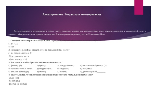 Анкетирование. Результаты анкетирования Для достоверности исследования я решил узнать, насколько хорошо мои одноклассники знают правила поведения в окружающей среде, а главное, соблюдаются ли эти правила на практике. В анкетировании приняло участие 23 человека. Итак: 1. Считаете ли Вы верным высказывание «Бросать мусор в неположенном месте нельзя»? а) да; (23) б) нет. 2. Приходилось ли Вам бросать мусор в неположенном месте? а) да, только один раз; (5)  б) да, довольно часто;  в) нет, никогда. (18) 3. Что чаще всего Вы бросали в неположенном месте: а) фантик; (3) г) бумагу; ё) кожуру банана; и) пластиковую бутылку; (1) б) полиэтиленовый пакет; д) старую обувь; ж) игрушки; к) батарейку; в) огрызок яблока; (1) е) стекло; з) ничего; л) другой вариант________ 4. Знаете ли Вы, что скопление мусора на планете стало глобальной проблемой?  а) да; (13)  б) нет; (10)  в) я так не считаю