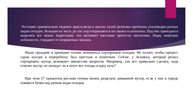 Россияне сравнительно недавно приступили к поиску путей решения проблемы утилизации разных видов отходов. Большая их часть до сих пор отправляется на свалки и полигоны. Под них приходится выделять все новые территории, что вызывает массовые протесты населения. Люди, живущие поблизости, страдают от неприятных запахов.  Наши граждане в принципе готовы заниматься сортировкой отходов. Но нужно, чтобы процесс сдачи мусора в переработку был простым и понятным. Сейчас у человека, который решил сортировать мусор, возникает множество вопросов. Например, как все правильно сделать, куда отвозят мусор, не попадут ли в итоге все отходы в одну кучу?  При этом 57 процентов россиян готовы начать разделять домашний мусор, если у них в городе появятся бачки под разные виды отходов. 