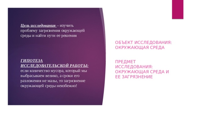 Цель исследования – изучить проблему загрязнения окружающей среды и найти пути ее решения      ГИПОТЕЗА ИССЛЕДОВАТЕЛЬСКОЙ РАБОТЫ: если количество мусора, который мы выбрасываем велико, а сроки его разложения не малы, то загрязнение окружающей среды неизбежно! Объект исследования: окружающая среда Предмет исследования: окружающая среда и ее загрязнение