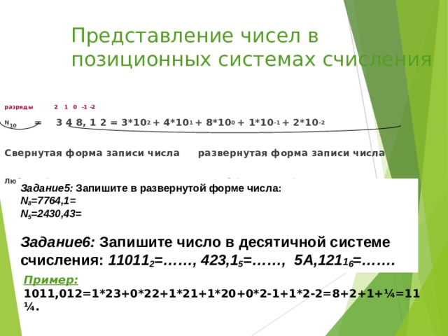 Представление чисел в позиционных системах счисления разряды 2 1 0 -1 -2 N 10  =  3  4  8 , 1 2 = 3*10 2 + 4*10 1 + 8*10 0 + 1*10 -1 + 2*10 -2  Свернутая форма записи числа   развернутая форма записи числа  Любое действительное число можно записывать в любой позиционной системе счисления в виде суммы положительных и отрицательных степеней числа q (основания системы). Задание 5 :  Запишите в развернутой форме числа:  N 8 =7764,1=  N 5 =2430,43=   Задание 6 :  Запишите число в десятичной системе счисления: 11011 2 = ……, 423,1 5 = ……, 5А,121 1 6 = ……. Пример: 1011,012=1*23+0*22+1*21+1*20+0*2-1+1*2-2=8+2+1+ ¼ =11 ¼ .