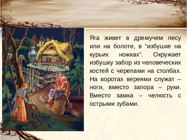 Яга живет в дремучем лесу или на болоте, в “избушке на курьих ножках”. Окружает избушку забор из человеческих костей с черепами на столбах. На воротах вереями служат – ноги, вместо запора – руки. Вместо замка – челюсть с острыми зубами.