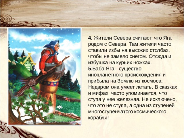 4. Жители Севера считают, что Яга родом с Севера. Там жители часто ставили избы на высоких столбах, чтобы не замело снегом. Отсюда и избушка на курьих ножках.  5 .Баба-Яга - существо инопланетного происхождения и прибыла на Землю из космоса. Недаром она умеет летать. В сказках и мифах  часто упоминается, что ступа у нее железная. Не исключено, что это не ступа, а одна из ступеней многоступенчатого космического корабля!