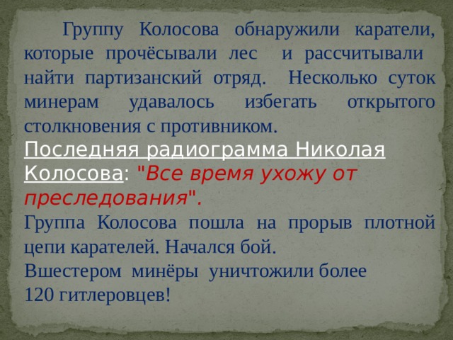 Группу Колосова обнаружили каратели, которые прочёсывали лес и рассчитывали найти партизанский отряд. Несколько суток минерам удавалось избегать открытого столкновения с противником. Последняя радиограмма Николая Колосова : 