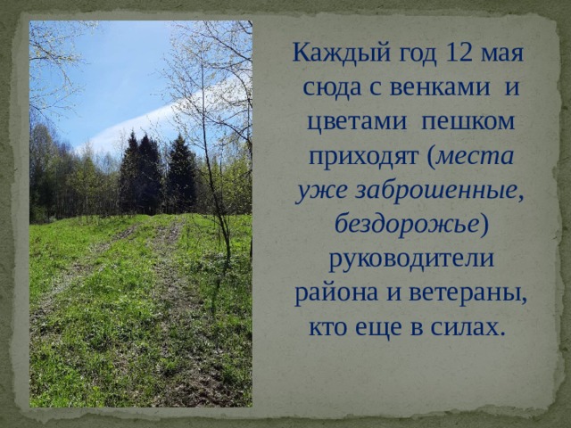 Каждый год 12 мая сюда с венками и цветами пешком приходят ( места уже заброшенные, бездорожье ) руководители района и ветераны, кто еще в силах.