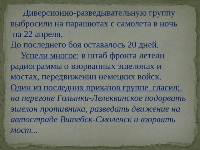 Диверсионно-разведывательную группу выбросили на парашютах с самолета в ночь  на 22 апреля. До последнего боя оставалось 20 дней.  Успели многое : в штаб фронта летели радиограммы о взорванных эшелонах и мостах, передвижении немецких войск.   Один из последних приказов группе гласил: на перегоне Голынки-Лелеквинское подорвать эшелон противника, разведать движение на автостраде Витебск-Смоленск и взорвать мост... 