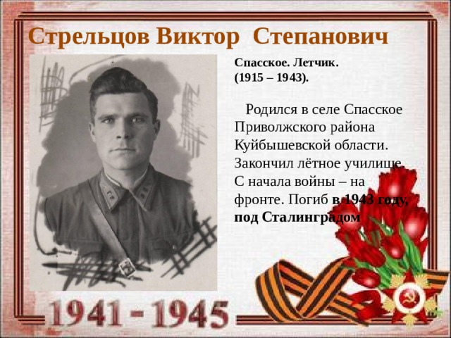 Стрельцов Виктор Степанович Спасское. Летчик. (1915 – 1943).   Родился в селе Спасское Приволжского района Куйбышевской области. Закончил лётное училище. С начала войны – на фронте. Погиб в 1943 году, под Сталинградом