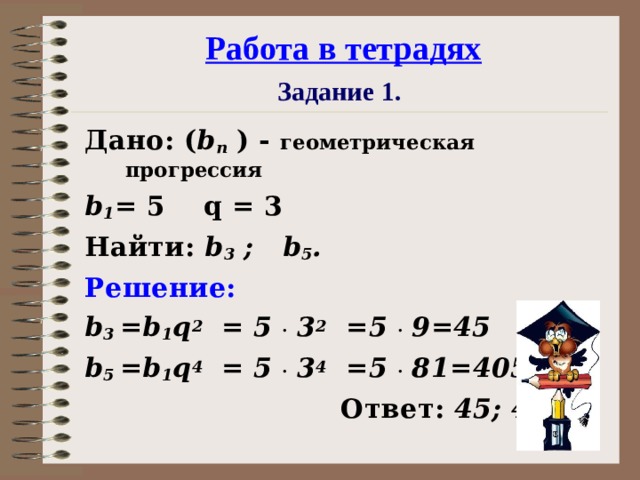 Работа в тетрадях  Задание 1.  Дано: ( b n ) - геометрическая прогрессия b 1 = 5  q = 3 Найти: b 3 ; b 5 . Решение: b 3  =b 1 q 2 = 5 .  3 2 =5 .  9=45  b 5 =b 1 q 4 = 5 .  3 4 =5 .  81 =4 0 5   Ответ: 45; 4 0 5