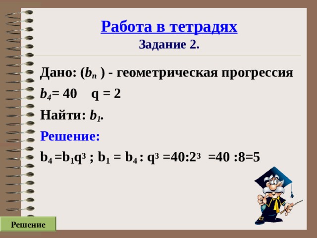 Работа в тетрадях  Задание 2. Дано: ( b n ) - геометрическая прогрессия b 4 = 40  q = 2 Найти: b 1 . Решение: b 4  =b 1 q 3 ; b 1 = b 4  : q 3 =40:2 3 =40 :8=5 Решение