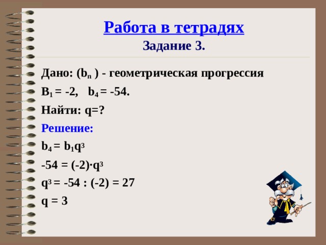 Работа в тетрадях  Задание 3. Дано: ( b n ) - геометрическая прогрессия B 1 = -2, b 4 = -54. Найти: q =? Решение: b 4  =  b 1 q 3  -54  =  (-2)· q 3  q 3  = -54  :  (-2)  =  27 q = 3