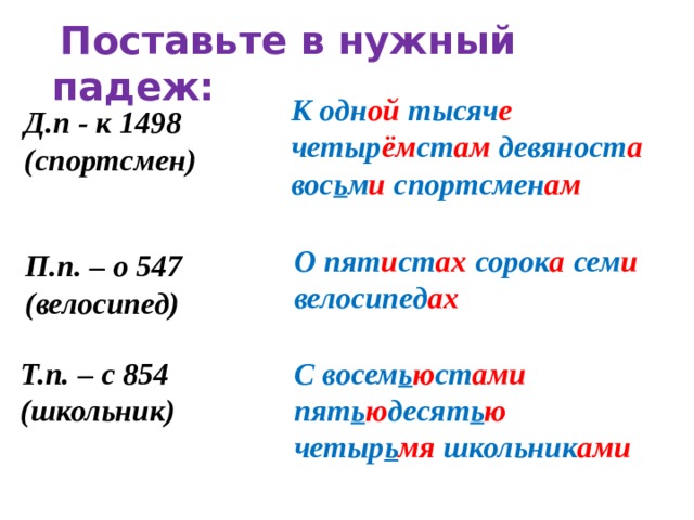 Поставьте в нужный падеж:  К одн ой тысяч е четыр ём ст ам девяност а вос ь м и спортсмен ам Д.п - к 1498 (спортсмен) О пят и ст ах сорок а сем и велосипед ах П.п. – о 547 (велосипед) С восем ь ю ст ами пят ь ю десят ь ю четыр ь мя школьник ами Т.п. – с 854 (школьник)