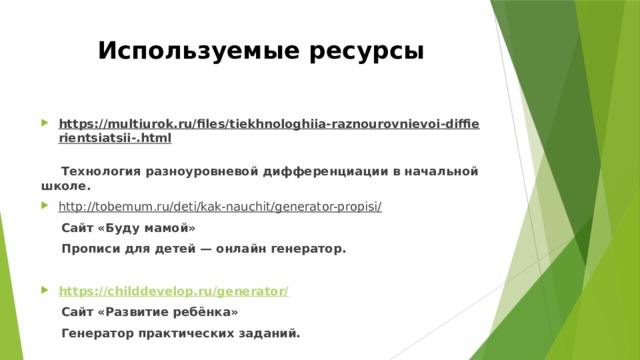 Используемые ресурсы https://multiurok.ru/files/tiekhnologhiia-raznourovnievoi-diffierientsiatsii-.html   Технология разноуровневой дифференциации в начальной школе. http://tobemum.ru/deti/kak-nauchit/generator-propisi/   Сайт «Буду мамой»  Прописи для детей — онлайн генератор.  https://childdevelop.ru/generator/  Сайт «Развитие ребёнка»  Генератор практических заданий.