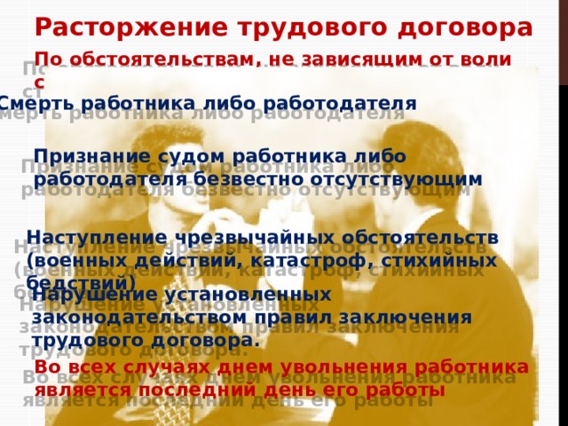 Расторжение трудового договора По обстоятельствам, не зависящим от воли сторон Смерть работника либо работодателя Признание судом работника либо работодателя безвестно отсутствующим Наступление чрезвычайных обстоятельств (военных действий, катастроф, стихийных бедствий) Нарушение установленных законодательством правил заключения трудового договора. Во всех случаях днем увольнения работника является последний день его работы 12