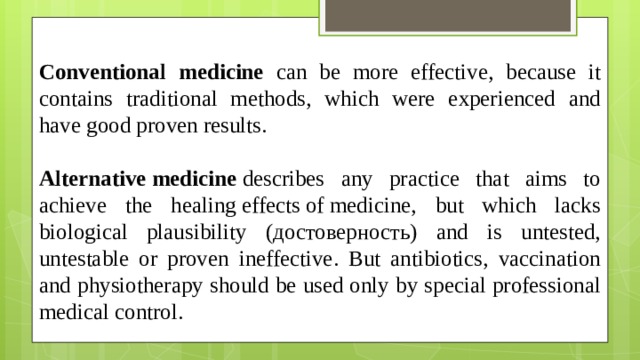 Conventional medicine can be more effective, because it contains traditional methods, which were experienced and have good proven results.  Alternative medicine  describes any practice that aims to achieve the healing effects of medicine, but which lacks biological plausibility (достоверность) and is untested, untestable or proven ineffective. But antibiotics, vaccination and physiotherapy should be used only by special professional medical control.