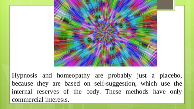 Hypnosis and homeopathy are probably just a placebo, because they are based on self-suggestion, which use the internal reserves of the body. These methods have only commercial interests.