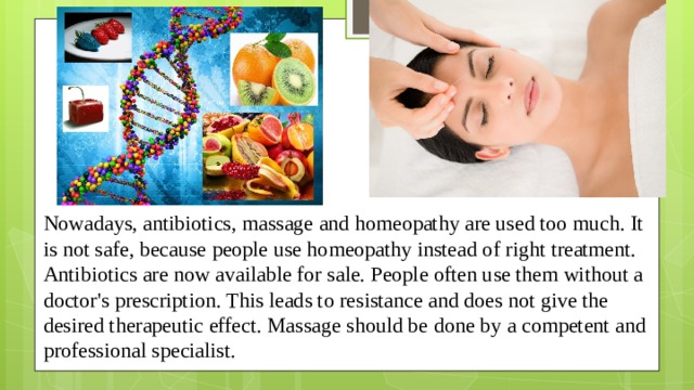 Nowadays, antibiotics, massage and homeopathy are used too much. It is not safe, because people use homeopathy instead of right treatment. Antibiotics are now available for sale. People often use them without a doctor's prescription. This leads to resistance and does not give the desired therapeutic effect. Massage should be done by a competent and professional specialist.