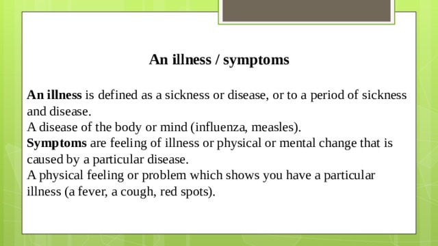 An illness / symptoms  An illness  is defined as a sickness or disease, or to a period of sickness and disease. A disease of the body or mind (influenza, measles). Symptoms are  feeling of illness or physical or mental change that is caused by a particular disease. A physical feeling or problem which shows you have a particular illness (a fever, a cough, red spots).