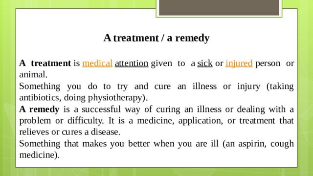 A treatment / a remedy  A treatment  is  medical   attention  given to a  sick  or  injured  person or animal. Something you do to try and cure an illness or injury (taking antibiotics, doing physiotherapy). A remedy is a successful way of curing an illness or dealing with a problem or difficulty. It is a medicine, application, or treatment that relieves or cures a disease. Something that makes you better when you are ill (an aspirin, cough medicine).