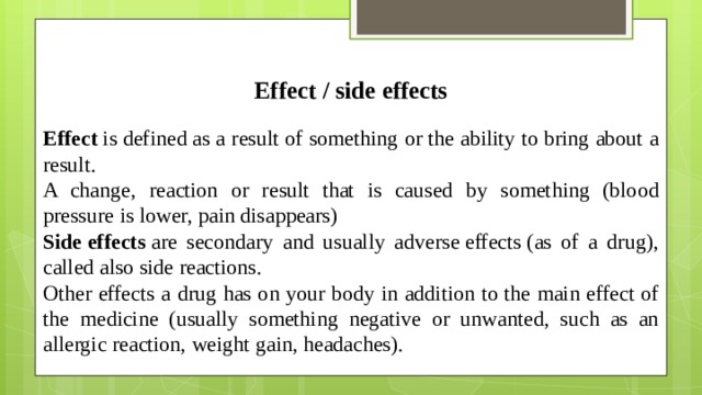 Effect / side effects Effect  is defined as a result of something or the ability to bring about a result. A change, reaction or result that is caused by something (blood pressure is lower, pain disappears) Side effects  are secondary and usually adverse effects (as of a drug), called also side reactions. Other effects a drug has on your body in addition to the main effect of the medicine (usually something negative or unwanted, such as an allergic reaction, weight gain, headaches).