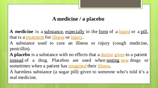A medicine / a placebo  A medicine is a   substance ,  especially  in the  form  of a  liquid  or a  pill , that is a  treatment  for  illness  or  injury . A substance used to cure an illness or injury (cough medicine, penicillin). A   placebo  is a substance with no effects that a  doctor   gives  to a patient  instead  of a drug. Placebos are used when  testing   new  drugs or sometimes when a patient has  imagined  their  illness . A harmless substance (a sugar pill) given to someone who’s told it’s a real medicine.