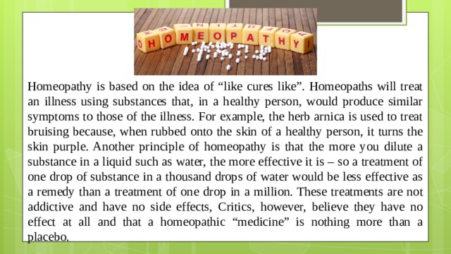 Homeopathy is based on the idea of “like cures like”. Homeopaths will treat an illness using substances that, in a healthy person, would produce similar symptoms to those of the illness. For example, the herb arnica is used to treat bruising because, when rubbed onto the skin of a healthy person, it turns the skin purple. Another principle of homeopathy is that the more you dilute a substance in a liquid such as water, the more effective it is – so a treatment of one drop of substance in a thousand drops of water would be less effective as a remedy than a treatment of one drop in a million. These treatments are not addictive and have no side effects, Critics, however, believe they have no effect at all and that a homeopathic “medicine” is nothing more than a placebo.