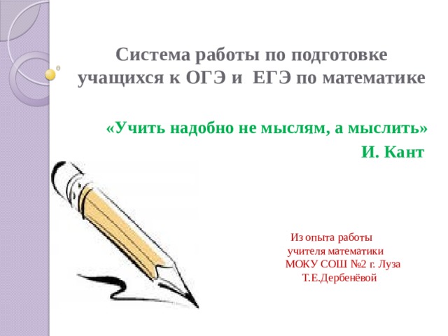 Система работы по подготовке учащихся к ОГЭ и ЕГЭ по математике «Учить надобно не мыслям, а мыслить»  И. Кант  Из опыта работы  учителя математики  МОКУ СОШ №2 г. Луза  Т.Е.Дербенёвой