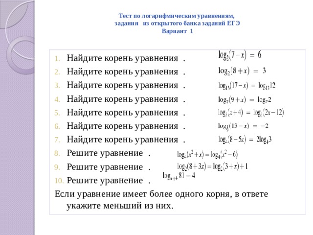 Тест по логарифмическим уравнениям,  задания из открытого банка заданий ЕГЭ  Вариант 1   Найдите корень уравнения  . Найдите корень уравнения  . Найдите корень уравнения  . Найдите корень уравнения  . Найдите корень уравнения  . Найдите корень уравнения  . Найдите корень уравнения  . Решите уравнение  . Решите уравнение  . Решите уравнение  . Если уравнение имеет более одного корня, в ответе укажите меньший из них.