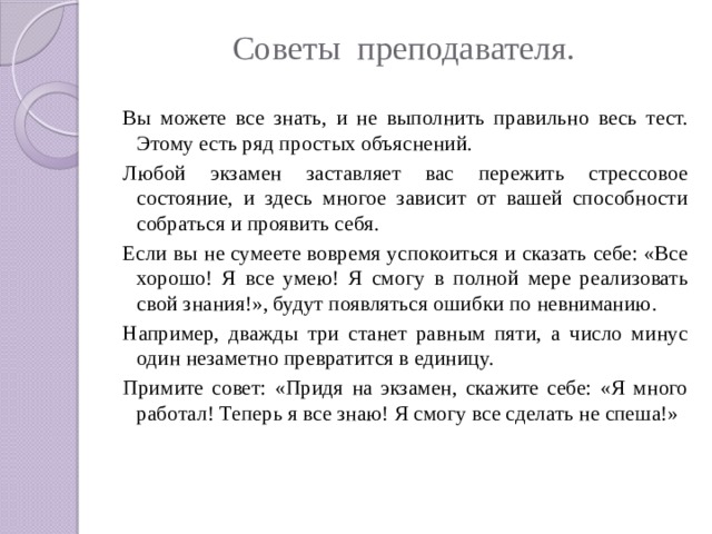 Советы преподавателя.   Вы можете все знать, и не выполнить правильно весь тест. Этому есть ряд простых объяснений. Любой экзамен заставляет вас пережить стрессовое состояние, и здесь многое зависит от вашей способности собраться и проявить себя. Если вы не сумеете вовремя успокоиться и сказать себе: «Все хорошо! Я все умею! Я смогу в полной мере реализовать свой знания!», будут появляться ошибки по невниманию. Например, дважды три станет равным пяти, а число минус один незаметно превратится в единицу. Примите совет: «Придя на экзамен, скажите себе: «Я много работал! Теперь я все знаю! Я смогу все сделать не спеша!»