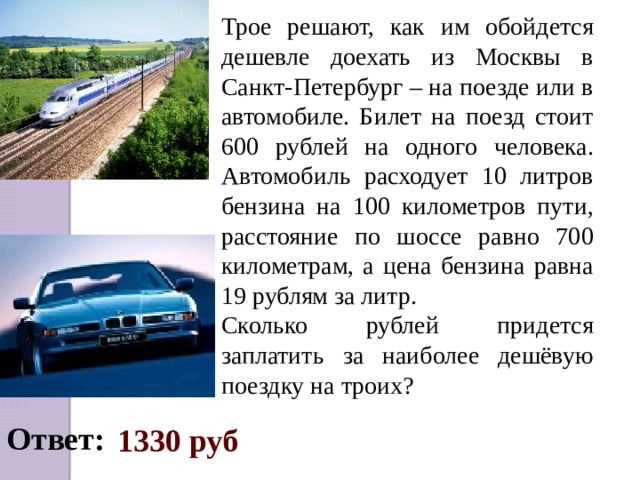 Трое решают, как им обойдется дешевле доехать из Москвы в Санкт-Петербург – на поезде или в автомобиле. Билет на поезд стоит 600 рублей на одного человека. Автомобиль расходует 10 литров бензина на 100 километров пути, расстояние по шоссе равно 700 километрам, а цена бензина равна 19 рублям за литр. Сколько рублей придется заплатить за наиболее дешёвую поездку на троих? Ответ:  1330 руб