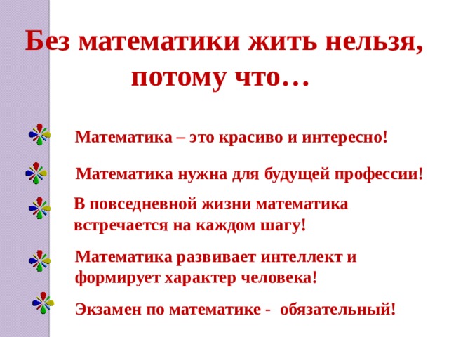 Без математики жить нельзя, потому что… Математика – это красиво и интересно! Математика нужна для будущей профессии! В повседневной жизни математика встречается на каждом шагу! Математика развивает интеллект и формирует характер человека! Экзамен по математике - обязательный!