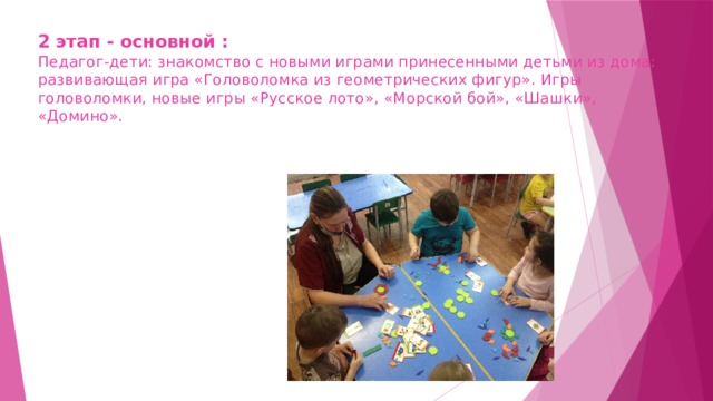 2 этап - основной :  Педагог-дети: знакомство с новыми играми принесенными детьми из дома:  развивающая игра «Головоломка из геометрических фигур». Игры головоломки, новые игры «Русское лото», «Морской бой», «Шашки», «Домино».   
