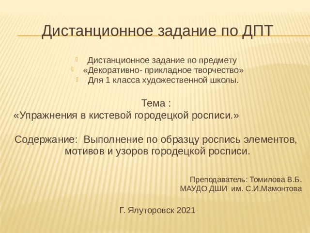 Дистанционное задание по ДПТ Дистанционное задание по предмету «Декоративно- прикладное творчество» Для 1 класса художественной школы. Тема : «Упражнения в кистевой городецкой росписи.» Содержание: Выполнение по образцу роспись элементов, мотивов и узоров городецкой росписи. Преподаватель: Томилова В.Б. МАУДО ДШИ им. С.И.Мамонтова Г. Ялуторовск 2021