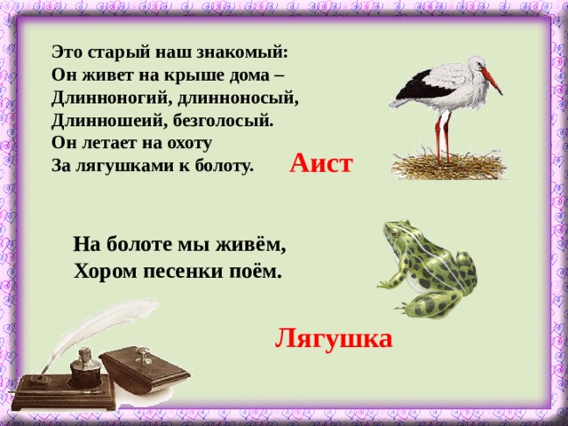 Это старый наш знакомый:  Он живет на крыше дома –  Длинноногий, длинноносый,  Длинношеий, безголосый.  Он летает на охоту  За лягушками к болоту. Аист На болоте мы живём,  Хором песенки поём. Лягушка