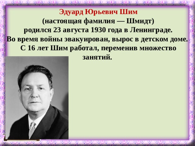 Эдуард Юрьевич Шим  (настоящая фамилия — Шмидт) родился 23 августа 1930 года в Ленинграде. Во время войны эвакуирован, вырос в детском доме. С 16 лет Шим работал, переменив множество занятий.