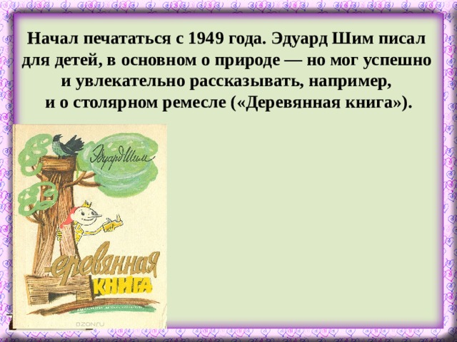 Начал печататься с 1949 года. Эдуард Шим писал для детей, в основном о природе — но мог успешно и увлекательно рассказывать, например, и о столярном ремесле («Деревянная книга»).