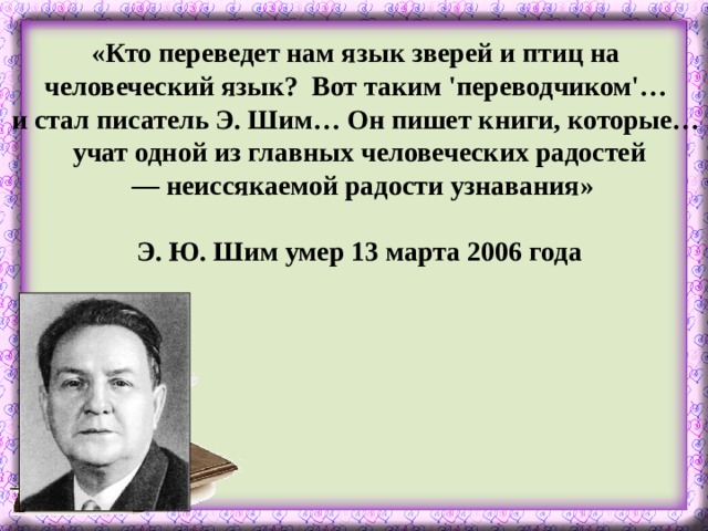 «Кто переведет нам язык зверей и птиц на человеческий язык? Вот таким 'переводчиком'… и стал писатель Э. Шим… Он пишет книги, которые… учат одной из главных человеческих радостей — неиссякаемой радости узнавания»  Э. Ю. Шим умер 13 марта 2006 года