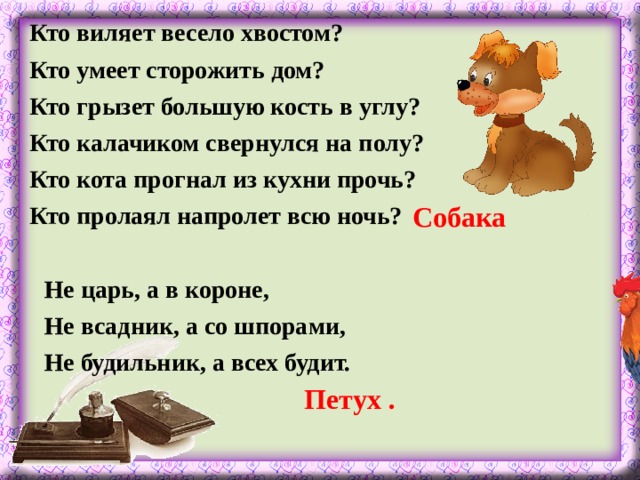 Кто виляет весело хвостом? Кто умеет сторожить дом? Кто грызет большую кость в углу? Кто калачиком свернулся на полу? Кто кота прогнал из кухни прочь? Кто пролаял напролет всю ночь?  Собака Не царь, а в короне, Не всадник, а со шпорами, Не будильник, а всех будит.  Петух .