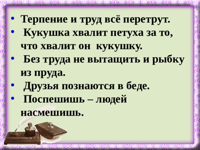 Терпение и труд всё перетрут.  Кукушка хвалит петуха за то, что хвалит он кукушку.  Без труда не вытащить и рыбку из пруда.  Друзья познаются в беде.  Поспешишь – людей насмешишь.