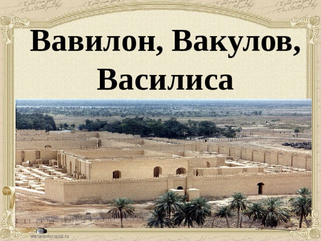 Вавилон, Вакулов, Василиса Вавилон город, существовавший в Междуречье (сегодня Ирак, 90 км к югу от Багдада), являлся одним из крупнейших городов Древнего мира. Вавилон был столицей Вавилонии, царства, просуществовавшего полтора тысячелетия, а затем державы Александра Македонского.