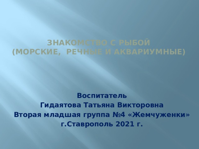 Знакомство с рыбой  (морские, речные и аквариумные)    Воспитатель Гидаятова Татьяна Викторовна Вторая младшая группа №4 «Жемчуженки» г.Ставрополь 2021 г.