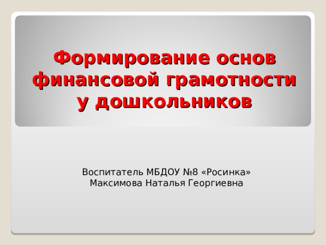 Формирование основ финансовой грамотности у дошкольников Воспитатель МБДОУ №8 «Росинка» Максимова Наталья Георгиевна