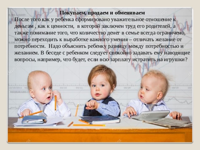 Покупаем, продаем и обмениваем После того как у ребенка сформировано уважительное отношение к деньгам , как к ценности, в которой заключен труд его родителей, а также понимание того, что количество денег в семье всегда ограничено, можно переходить к выработке важного умения – отличать желание от потребности. Надо объяснить ребенку разницу между потребностью и желанием. В беседе с ребенком следует спокойно задавать ему наводящие вопросы, например, что будет, если всю зарплату истратить на игрушки ?   