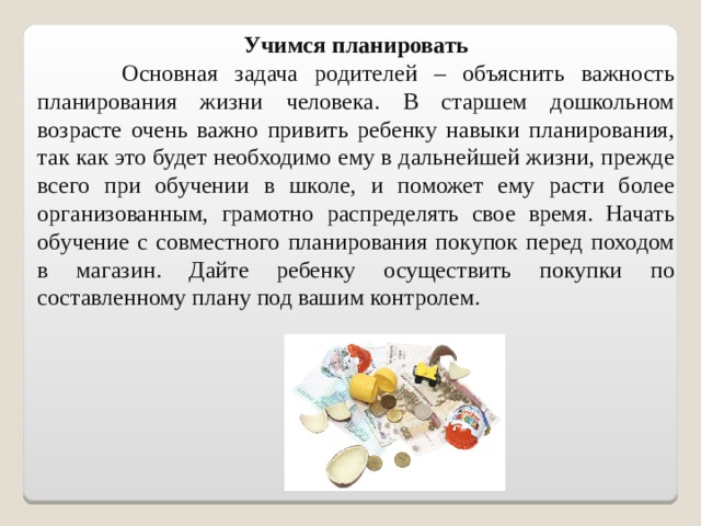 Учимся планировать  Основная задача родителей – объяснить важность планирования жизни человека. В старшем дошкольном возрасте очень важно привить ребенку навыки планирования, так как это будет необходимо ему в дальнейшей жизни, прежде всего при обучении в школе, и поможет ему расти более организованным, грамотно распределять свое время. Начать обучение с совместного планирования покупок перед походом в магазин. Дайте ребенку осуществить покупки по составленному плану под вашим контролем.