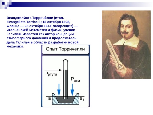 Эванджели́ста Торриче́лли (итал. Evangelista Torricelli; 15 октября 1608, Фаэнца — 25 октября 1647, Флоренция) — итальянский математик и физик, ученик Галилея. Известен как автор концепции атмосферного давления и продолжатель дела Галилея в области разработки новой механики.
