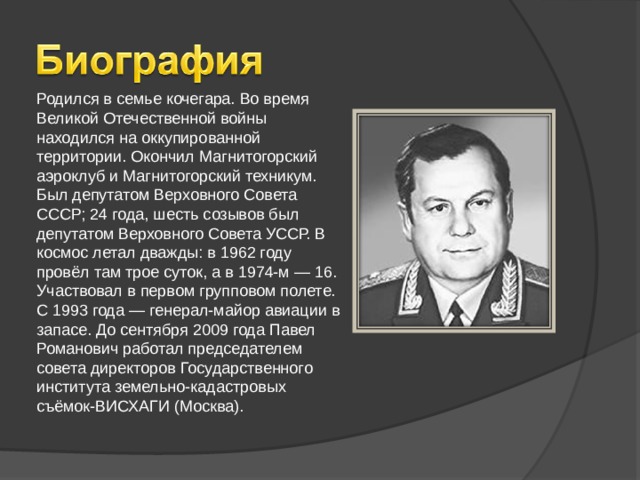 Родился в семье кочегара. Во время Великой Отечественной войны находился на оккупированной территории. Окончил Магнитогорский аэроклуб и Магнитогорский техникум. Был депутатом Верховного Совета СССР; 24 года, шесть созывов был депутатом Верховного Совета УССР. В космос летал дважды: в 1962 году провёл там трое суток, а в 1974-м — 16. Участвовал в первом групповом полете. С 1993 года — генерал-майор авиации в запасе. До сентября 2009 года Павел Романович работал председателем совета директоров Государственного института земельно-кадастровых съёмок-ВИСХАГИ (Москва).