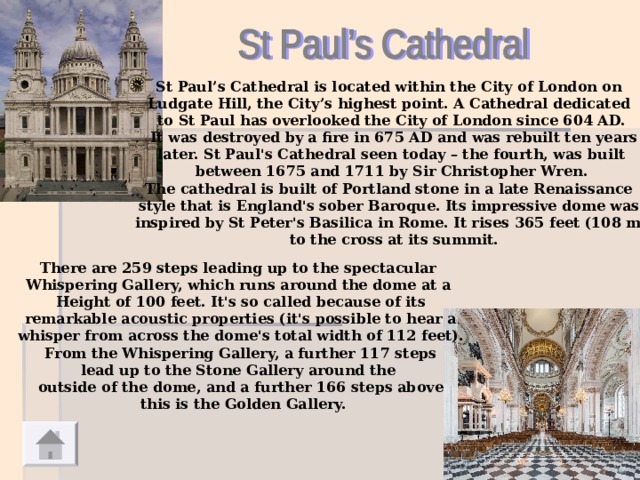 St Paul’s Cathedral is located within the City of London on Ludgate Hill, the City’s highest point. A Cathedral dedicated to St Paul has overlooked the City of London since 604 AD.  It was destroyed by a fire in 675 AD and was rebuilt ten years  later. St Paul's Cathedral seen today – the fourth, was built between 1675 and 1711 by Sir Christopher Wren. The cathedral is built of Portland stone in a late Renaissance style that is England's sober Baroque. Its impressive dome was inspired by St Peter's Basilica in Rome. It rises 365 feet (108 m)  to the cross at its summit.  There are 259 steps leading up to the spectacular Whispering Gallery, which runs around the dome at a Height of 100 feet. It's so called because of its  remarkable acoustic properties (it's possible to hear a whisper from across the dome's total width of 112 feet).  From the Whispering Gallery, a further 117 steps lead up to the Stone Gallery around the outside of the dome, and a further 166 steps above  this is the Golden Gallery.